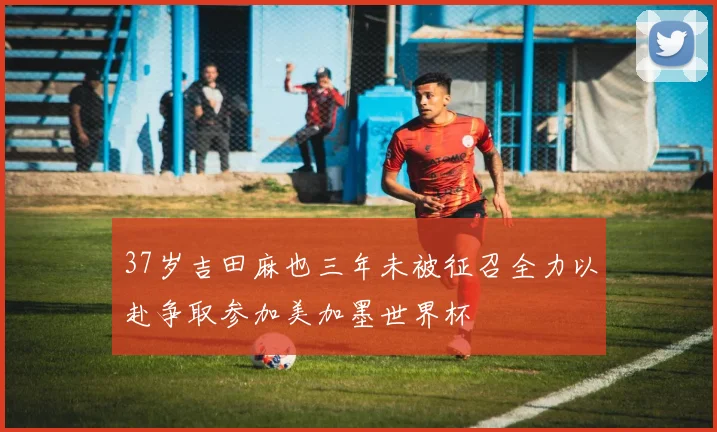 37岁吉田麻也三年未被征召全力以赴争取参加美加墨世界杯