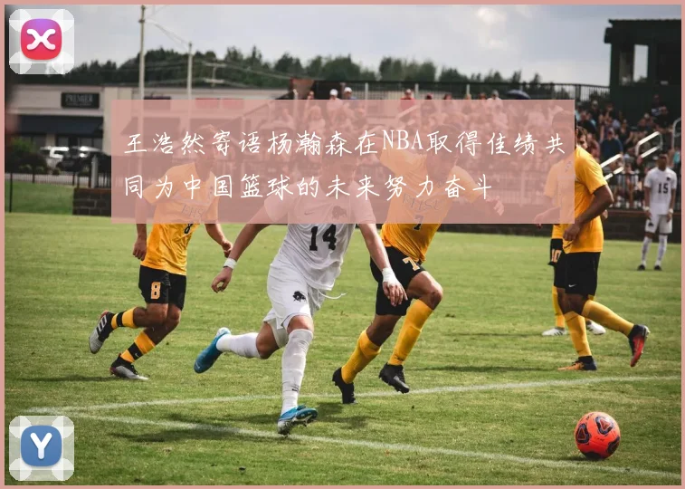 王浩然寄语杨瀚森在NBA取得佳绩共同为中国篮球的未来努力奋斗