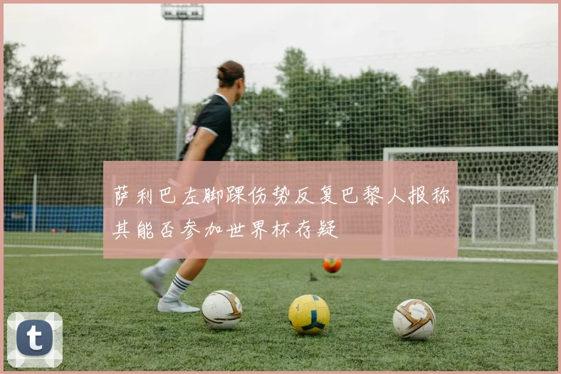 萨利巴左脚踝伤势反复巴黎人报称其能否参加世界杯存疑