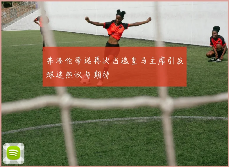 弗洛伦蒂诺再次当选皇马主席引发球迷热议与期待