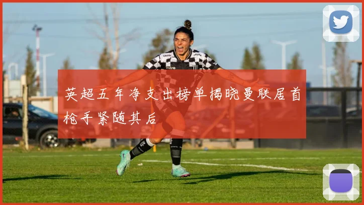 英超五年净支出榜单揭晓曼联居首枪手紧随其后
