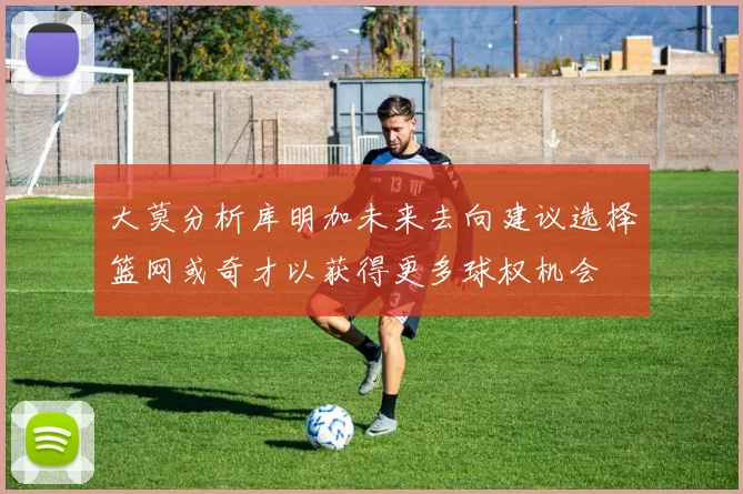 大莫分析库明加未来去向建议选择篮网或奇才以获得更多球权机会