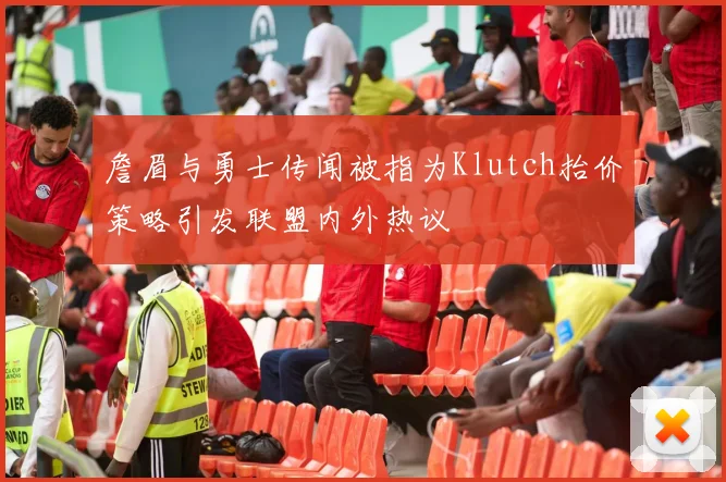 詹眉与勇士传闻被指为Klutch抬价策略引发联盟内外热议
