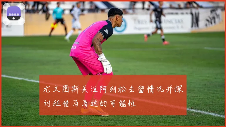 尤文图斯关注阿利松去留情况并探讨租借马马达的可能性