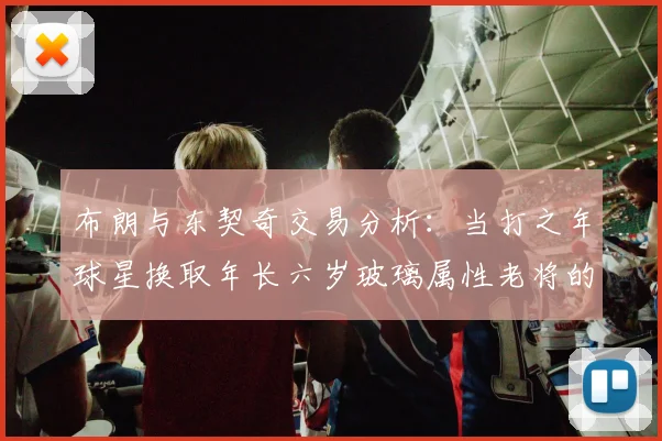 布朗与东契奇交易分析：当打之年球星换取年长六岁玻璃属性老将的利弊探讨