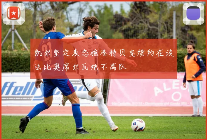凯尔坚定表态施洛特贝克续约在谈法比奥席尔瓦绝不离队