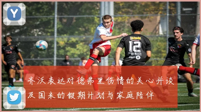 齐沃表达对德弗里伤情的关心并谈及国米的假期计划与家庭陪伴
