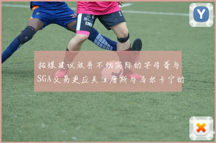 拓媒建议放弃不切实际的字母哥与SGA交易更应关注唐斯与马尔卡宁的潜力