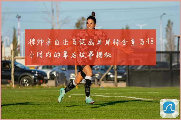穆帅亲自出马促成库库转会皇马48小时内的幕后故事揭秘