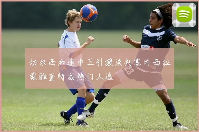 切尔西加速中卫引援谈判塞内西拉蒙雅奎特成热门人选