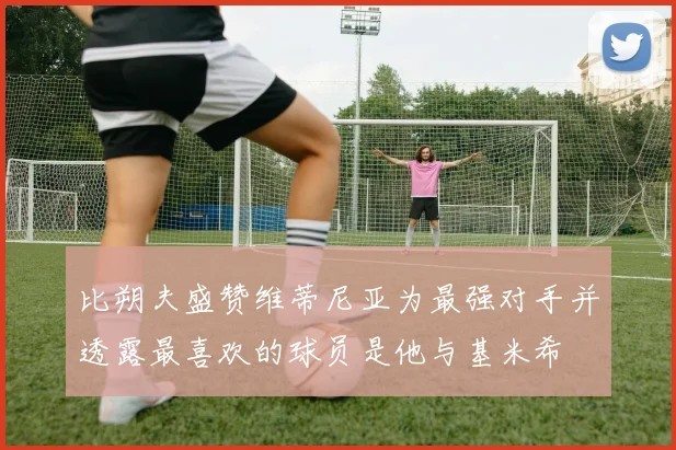 比朔夫盛赞维蒂尼亚为最强对手并透露最喜欢的球员是他与基米希