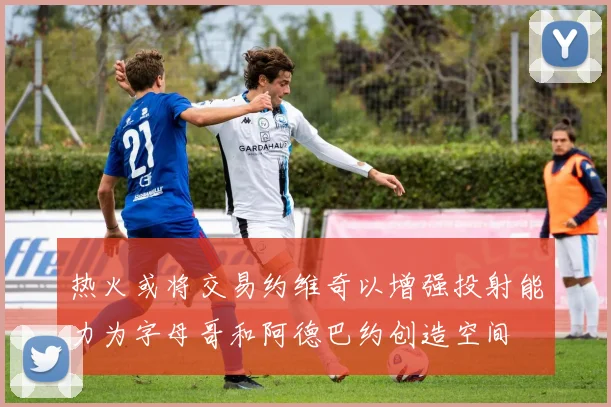 热火或将交易约维奇以增强投射能力为字母哥和阿德巴约创造空间