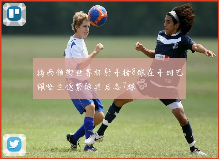 梅西领衔世界杯射手榜8球在手姆巴佩哈兰德紧随其后各7球