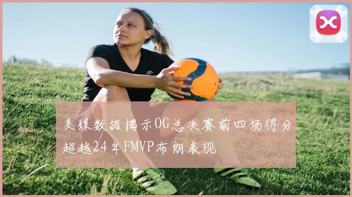 美媒数据揭示OG总决赛前四场得分超越24年FMVP布朗表现