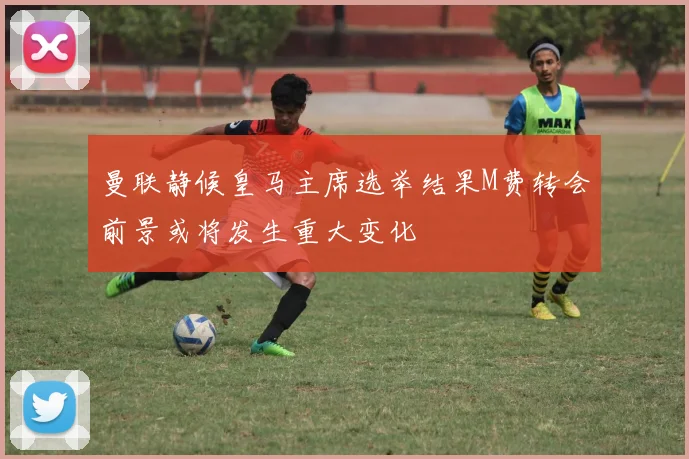 曼联静候皇马主席选举结果M费转会前景或将发生重大变化