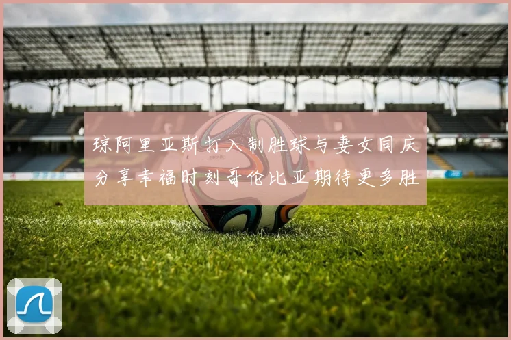 琼阿里亚斯打入制胜球与妻女同庆分享幸福时刻哥伦比亚期待更多胜利