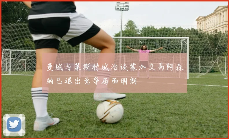 曼城与莱斯特城洽谈蒙加交易阿森纳已退出竞争局面明朗