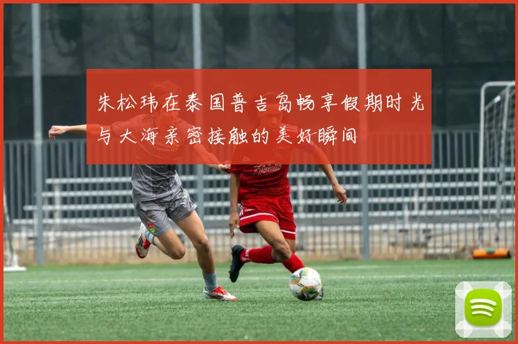 朱松玮在泰国普吉岛畅享假期时光与大海亲密接触的美好瞬间