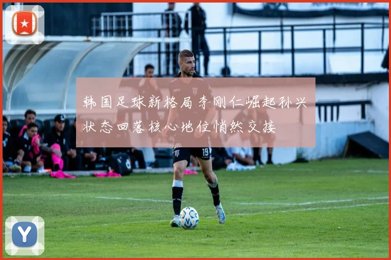 韩国足球新格局李刚仁崛起孙兴慜状态回落核心地位悄然交接