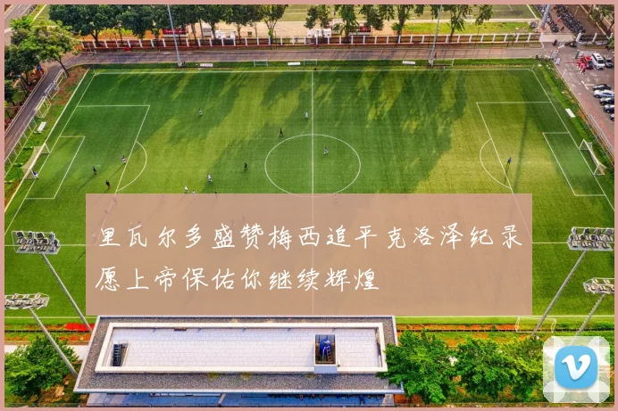 里瓦尔多盛赞梅西追平克洛泽纪录愿上帝保佑你继续辉煌